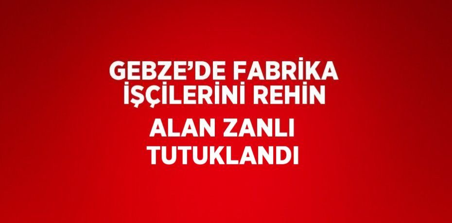 GEBZE’DE FABRİKA İŞÇİLERİNİ REHİN ALAN ZANLI TUTUKLANDI