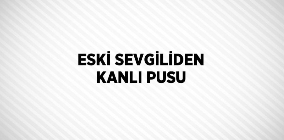 ESKİ SEVGİLİDEN KANLI PUSU