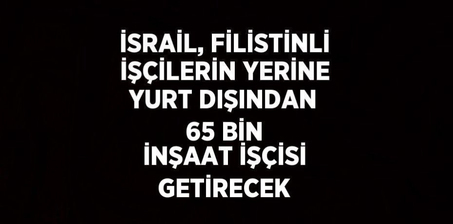 İSRAİL, FİLİSTİNLİ İŞÇİLERİN YERİNE YURT DIŞINDAN 65 BİN İNŞAAT İŞÇİSİ GETİRECEK