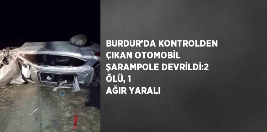 BURDUR’DA KONTROLDEN ÇIKAN OTOMOBİL ŞARAMPOLE DEVRİLDİ:2 ÖLÜ, 1 AĞIR YARALI
