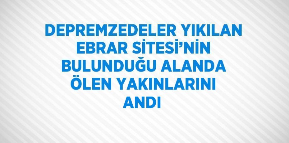 DEPREMZEDELER YIKILAN EBRAR SİTESİ’NİN BULUNDUĞU ALANDA ÖLEN YAKINLARINI ANDI