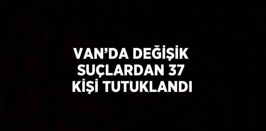 VAN’DA DEĞİŞİK SUÇLARDAN 37 KİŞİ TUTUKLANDI