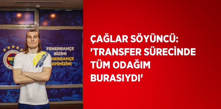 ÇAĞLAR SÖYÜNCÜ: 'TRANSFER SÜRECİNDE TÜM ODAĞIM BURASIYDI'