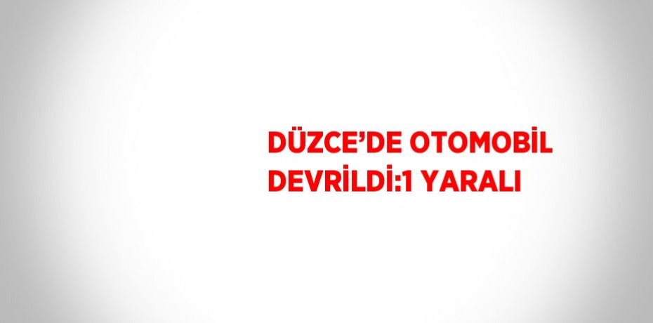 DÜZCE’DE OTOMOBİL DEVRİLDİ:1 YARALI