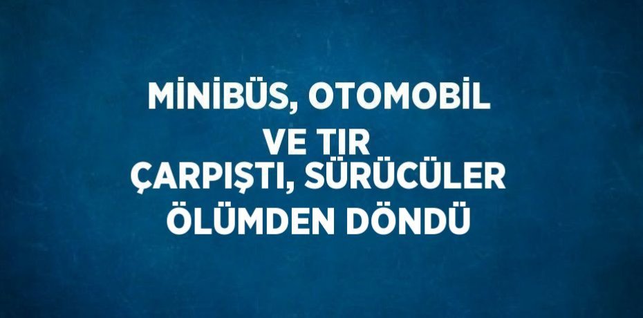 MİNİBÜS, OTOMOBİL VE TIR ÇARPIŞTI, SÜRÜCÜLER ÖLÜMDEN DÖNDÜ