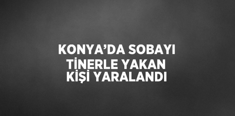 KONYA’DA SOBAYI TİNERLE YAKAN KİŞİ YARALANDI