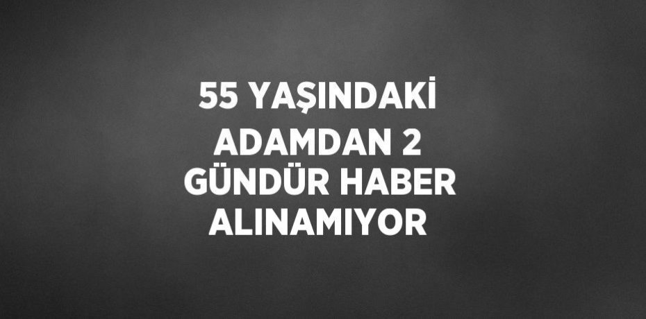 55 YAŞINDAKİ ADAMDAN 2 GÜNDÜR HABER ALINAMIYOR