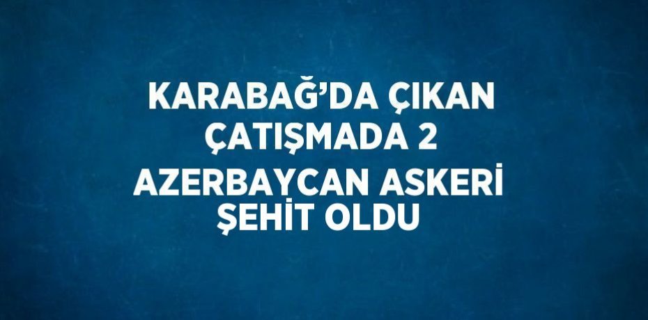 KARABAĞ’DA ÇIKAN ÇATIŞMADA 2 AZERBAYCAN ASKERİ ŞEHİT OLDU