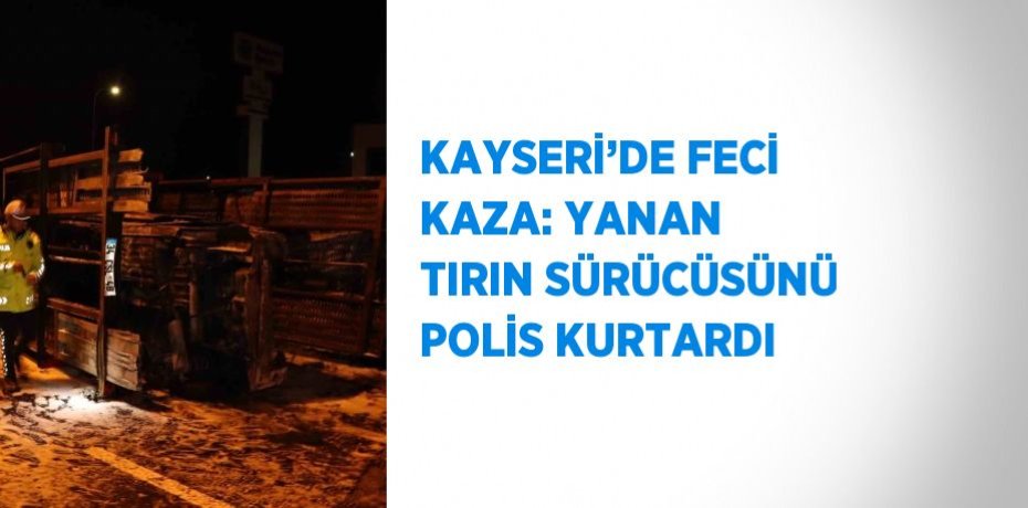 KAYSERİ’DE FECİ KAZA: YANAN TIRIN SÜRÜCÜSÜNÜ POLİS KURTARDI