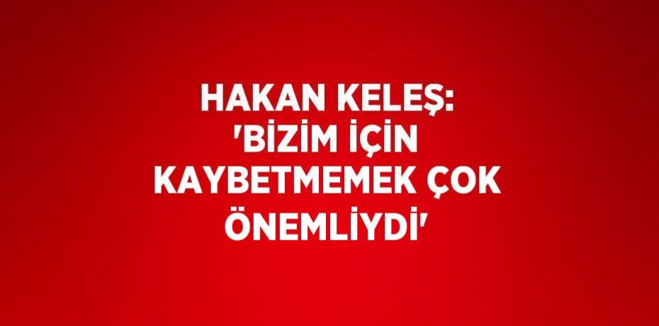 HAKAN KELEŞ: 'BİZİM İÇİN KAYBETMEMEK ÇOK ÖNEMLİYDİ'