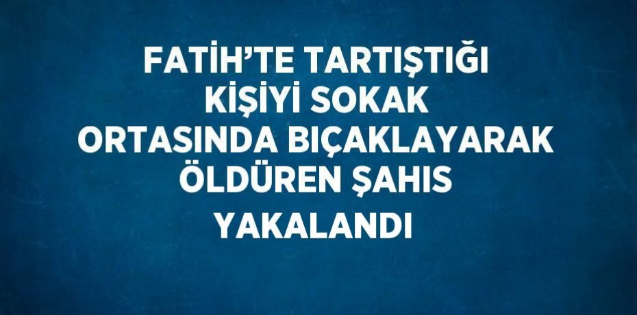 FATİH’TE TARTIŞTIĞI KİŞİYİ SOKAK ORTASINDA BIÇAKLAYARAK ÖLDÜREN ŞAHIS YAKALANDI