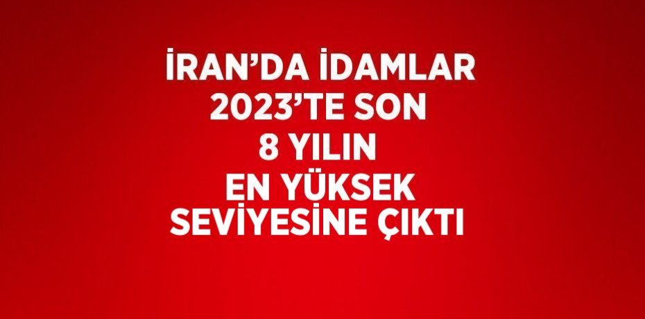 İRAN’DA İDAMLAR 2023’TE SON 8 YILIN EN YÜKSEK SEVİYESİNE ÇIKTI