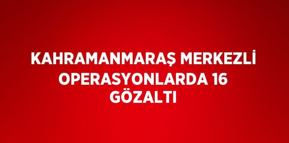 KAHRAMANMARAŞ MERKEZLİ OPERASYONLARDA 16 GÖZALTI