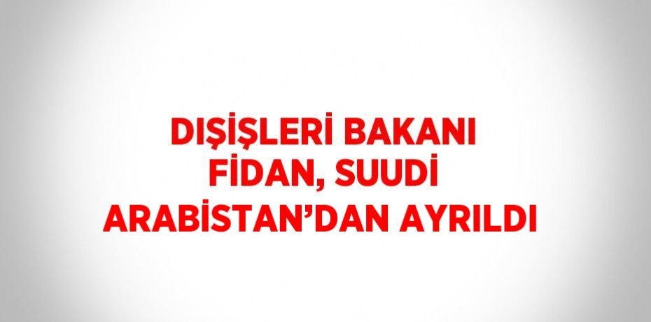 DIŞİŞLERİ BAKANI FİDAN, SUUDİ ARABİSTAN’DAN AYRILDI