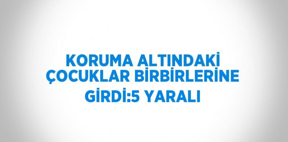 KORUMA ALTINDAKİ ÇOCUKLAR BİRBİRLERİNE GİRDİ:5 YARALI