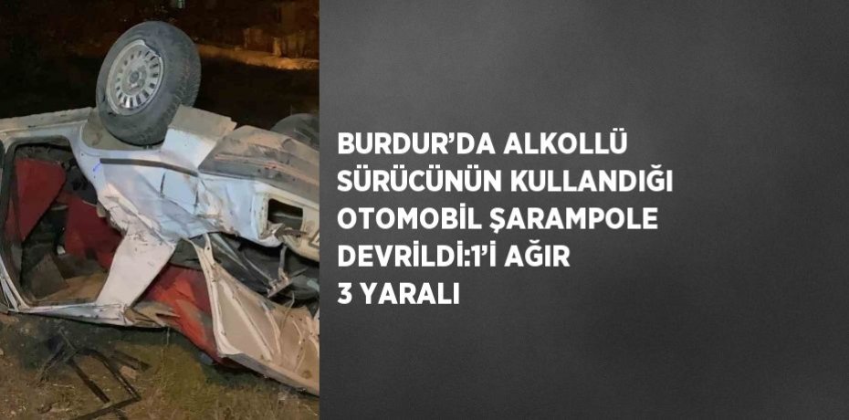 BURDUR’DA ALKOLLÜ SÜRÜCÜNÜN KULLANDIĞI OTOMOBİL ŞARAMPOLE DEVRİLDİ:1’İ AĞIR 3 YARALI