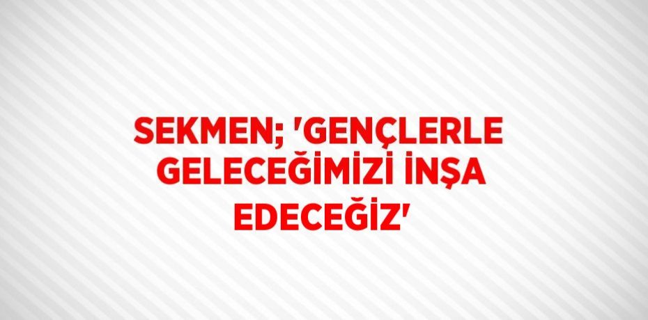 SEKMEN; 'GENÇLERLE GELECEĞİMİZİ İNŞA EDECEĞİZ'