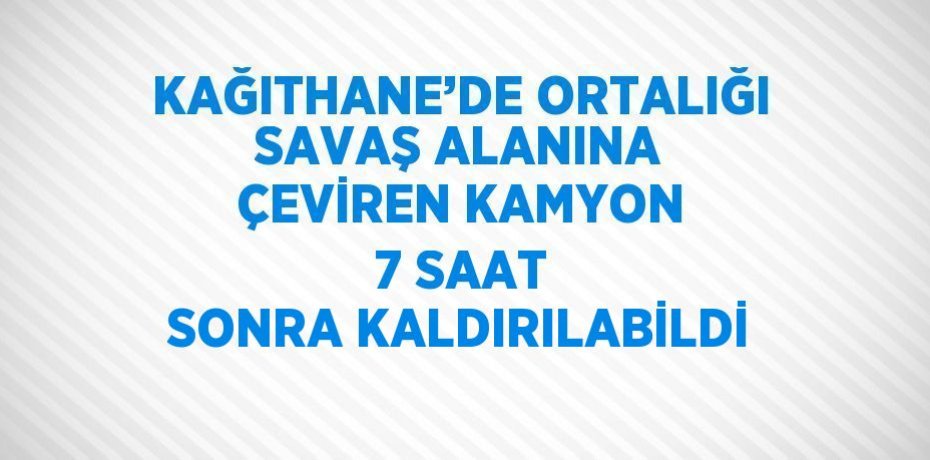 KAĞITHANE’DE ORTALIĞI SAVAŞ ALANINA ÇEVİREN KAMYON 7 SAAT SONRA KALDIRILABİLDİ