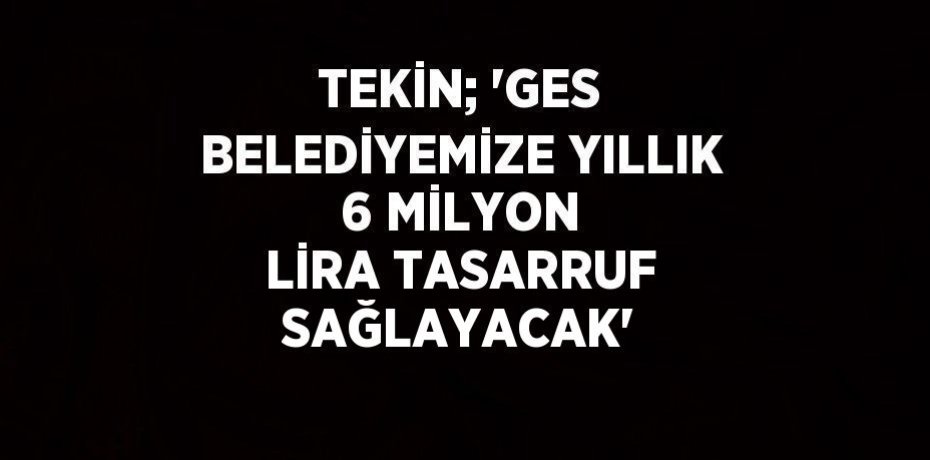 TEKİN; 'GES BELEDİYEMİZE YILLIK 6 MİLYON LİRA TASARRUF SAĞLAYACAK'