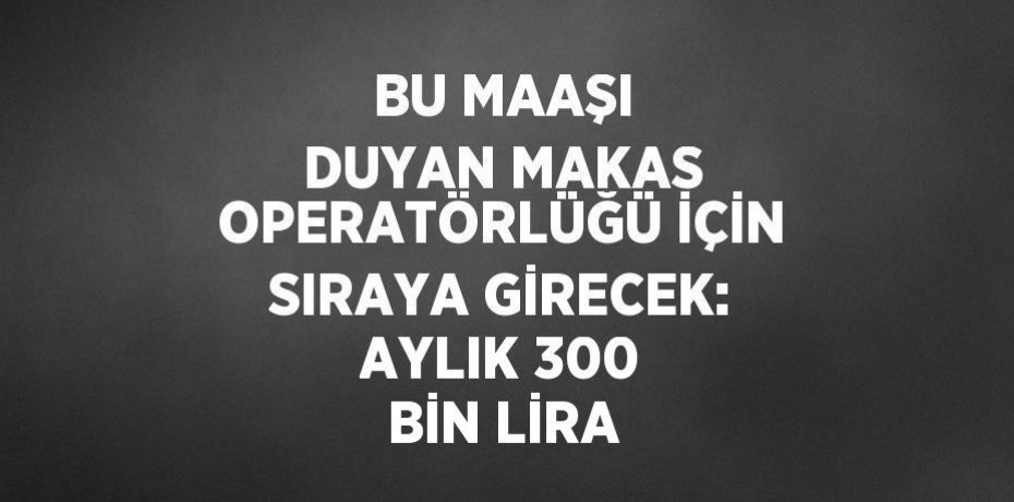 BU MAAŞI DUYAN MAKAS OPERATÖRLÜĞÜ İÇİN SIRAYA GİRECEK: AYLIK 300 BİN LİRA