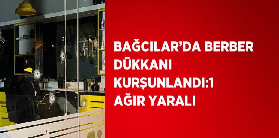 BAĞCILAR’DA BERBER DÜKKANI KURŞUNLANDI:1 AĞIR YARALI