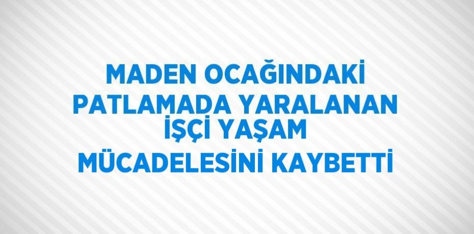 MADEN OCAĞINDAKİ PATLAMADA YARALANAN İŞÇİ YAŞAM MÜCADELESİNİ KAYBETTİ