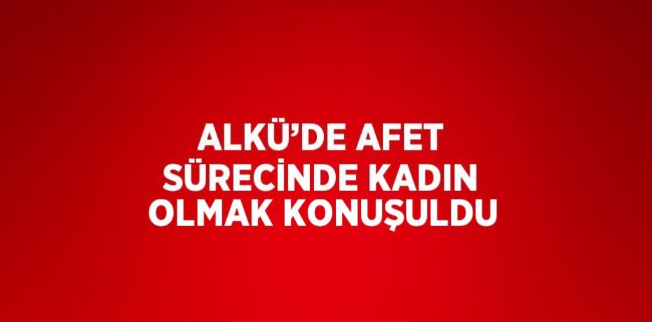 ALKÜ’DE AFET SÜRECİNDE KADIN OLMAK KONUŞULDU
