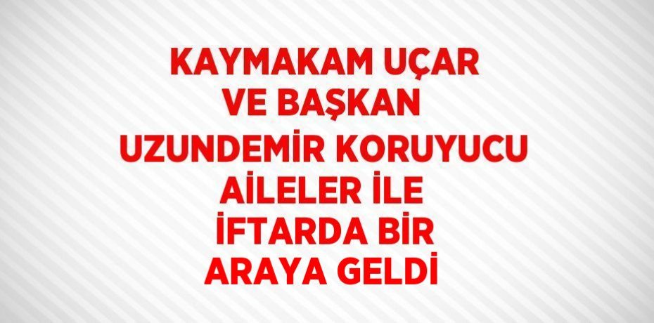 KAYMAKAM UÇAR VE BAŞKAN UZUNDEMİR KORUYUCU AİLELER İLE İFTARDA BİR ARAYA GELDİ