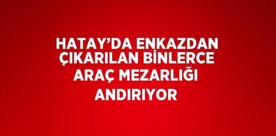 HATAY’DA ENKAZDAN ÇIKARILAN BİNLERCE ARAÇ MEZARLIĞI ANDIRIYOR