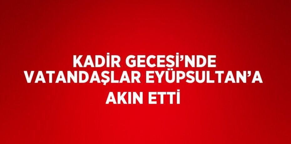 KADİR GECESİ’NDE VATANDAŞLAR EYÜPSULTAN’A AKIN ETTİ