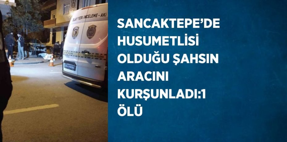 SANCAKTEPE’DE HUSUMETLİSİ OLDUĞU ŞAHSIN ARACINI KURŞUNLADI:1 ÖLÜ