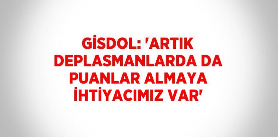 GİSDOL: 'ARTIK DEPLASMANLARDA DA PUANLAR ALMAYA İHTİYACIMIZ VAR'