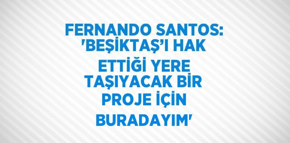 FERNANDO SANTOS: 'BEŞİKTAŞ’I HAK ETTİĞİ YERE TAŞIYACAK BİR PROJE İÇİN BURADAYIM'