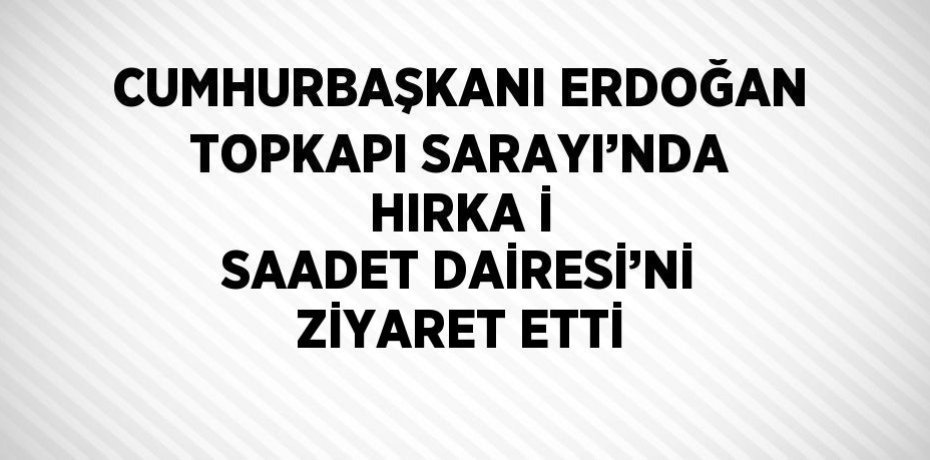 CUMHURBAŞKANI ERDOĞAN TOPKAPI SARAYI’NDA HIRKA İ SAADET DAİRESİ’Nİ ZİYARET ETTİ
