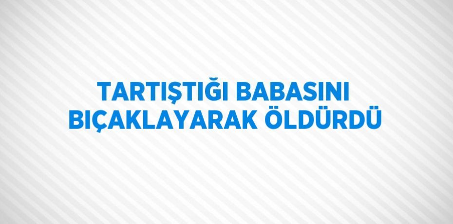 TARTIŞTIĞI BABASINI BIÇAKLAYARAK ÖLDÜRDÜ