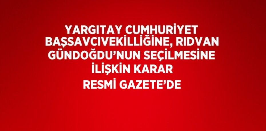 YARGITAY CUMHURİYET BAŞSAVCIVEKİLLİĞİNE, RIDVAN GÜNDOĞDU’NUN SEÇİLMESİNE İLİŞKİN KARAR RESMİ GAZETE’DE