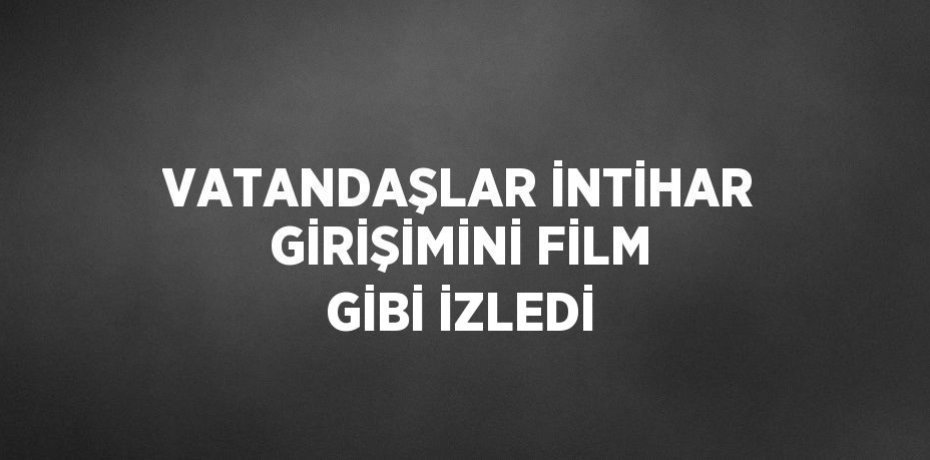 VATANDAŞLAR İNTİHAR GİRİŞİMİNİ FİLM GİBİ İZLEDİ