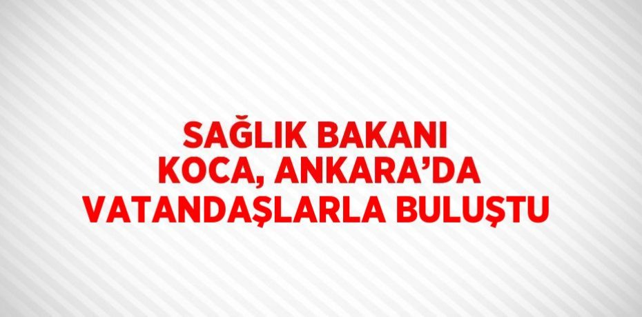SAĞLIK BAKANI KOCA, ANKARA’DA VATANDAŞLARLA BULUŞTU