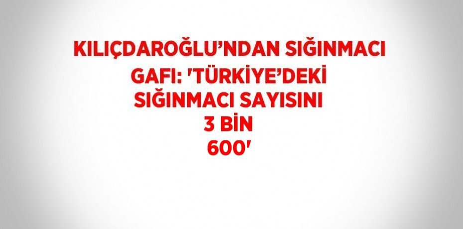 KILIÇDAROĞLU’NDAN SIĞINMACI GAFI: 'TÜRKİYE’DEKİ SIĞINMACI SAYISINI 3 BİN 600'