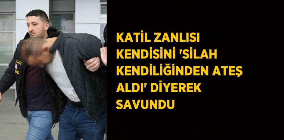 KATİL ZANLISI KENDİSİNİ 'SİLAH KENDİLİĞİNDEN ATEŞ ALDI' DİYEREK SAVUNDU