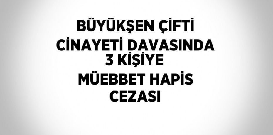 BÜYÜKŞEN ÇİFTİ CİNAYETİ DAVASINDA 3 KİŞİYE MÜEBBET HAPİS CEZASI