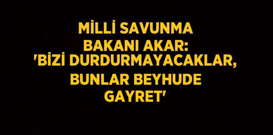 MİLLİ SAVUNMA BAKANI AKAR: 'BİZİ DURDURMAYACAKLAR, BUNLAR BEYHUDE GAYRET'
