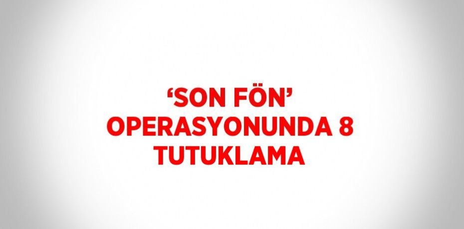 ‘SON FÖN’ OPERASYONUNDA 8 TUTUKLAMA