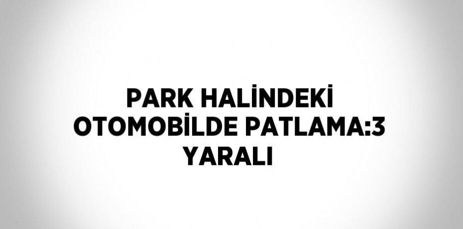 PARK HALİNDEKİ OTOMOBİLDE PATLAMA:3 YARALI