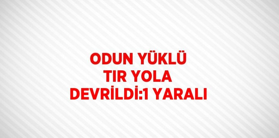 ODUN YÜKLÜ TIR YOLA DEVRİLDİ:1 YARALI