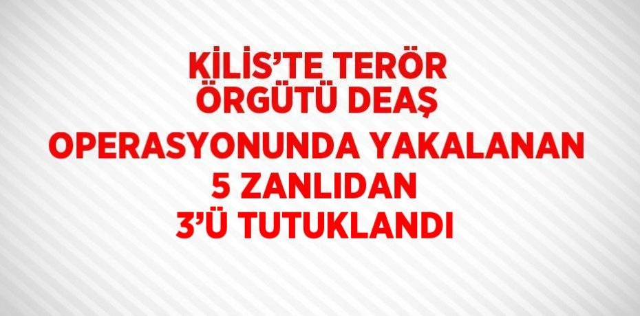 KİLİS’TE TERÖR ÖRGÜTÜ DEAŞ OPERASYONUNDA YAKALANAN 5 ZANLIDAN 3’Ü TUTUKLANDI