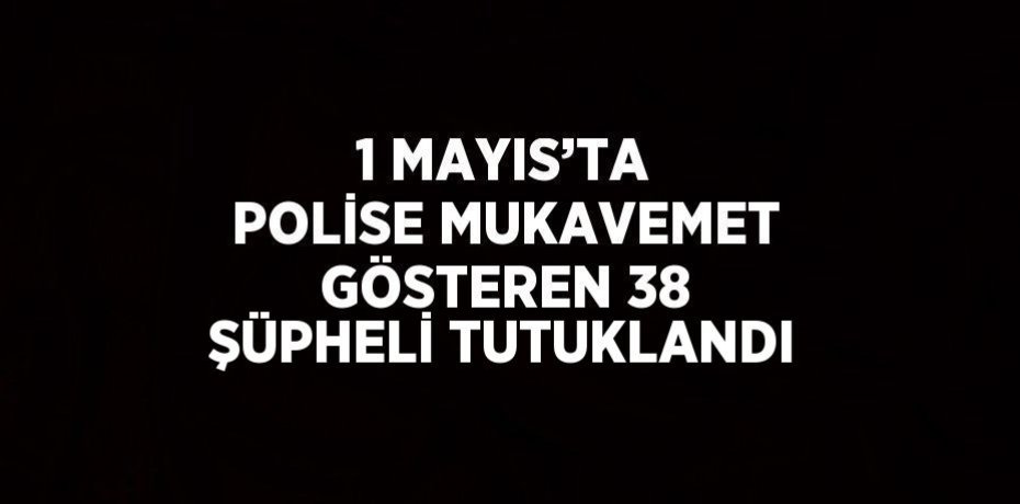 1 MAYIS’TA POLİSE MUKAVEMET GÖSTEREN 38 ŞÜPHELİ TUTUKLANDI