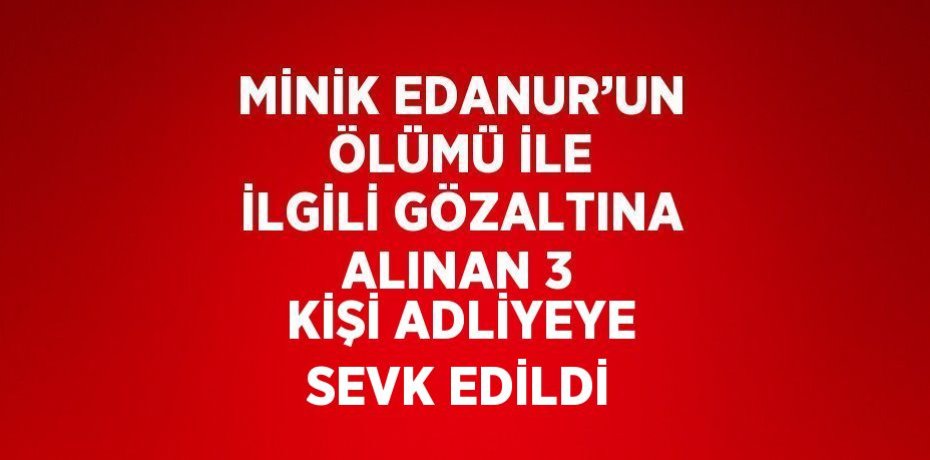 MİNİK EDANUR’UN ÖLÜMÜ İLE İLGİLİ GÖZALTINA ALINAN 3 KİŞİ ADLİYEYE SEVK EDİLDİ