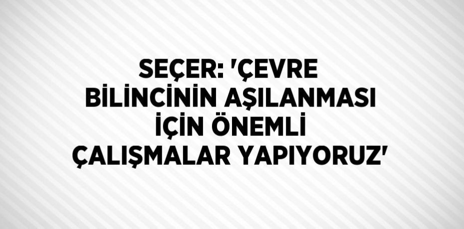 SEÇER: 'ÇEVRE BİLİNCİNİN AŞILANMASI İÇİN ÖNEMLİ ÇALIŞMALAR YAPIYORUZ'