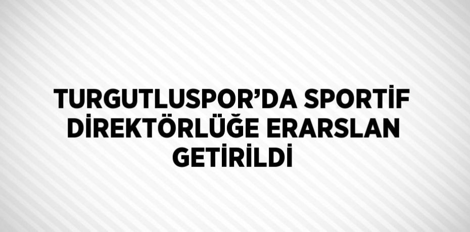 TURGUTLUSPOR’DA SPORTİF DİREKTÖRLÜĞE ERARSLAN GETİRİLDİ